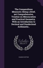 Compendious Measurer; Being a Brief, Yet Comprehensive, Treatise on Mensuration and Practical Geometry. with an Introduction to Decimal and Duodecimal