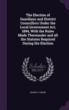 Election of Guardians and District Councillors Under the Local Government ACT, 1894, with the Rules Made Thereunder and All the Statutes Required Duri