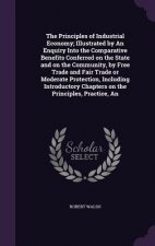 Principles of Industrial Economy; Illustrated by an Enquiry Into the Comparative Benefits Conferred on the State and on the Community, by Free Trade a