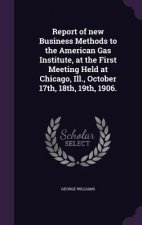 Report of New Business Methods to the American Gas Institute, at the First Meeting Held at Chicago, Ill., October 17th, 18th, 19th, 1906.