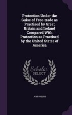 Protection Under the Guise of Free-Trade as Practised by Great Britain and Ireland Compared with Protection as Practised by the United States of Ameri