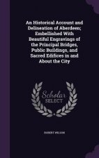 Historical Account and Delineation of Aberdeen; Embellished with Beautiful Engravings of the Principal Bridges, Public Buildings, and Sacred Edifices