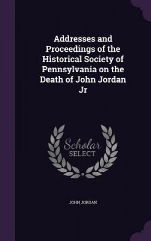 Addresses and Proceedings of the Historical Society of Pennsylvania on the Death of John Jordan Jr