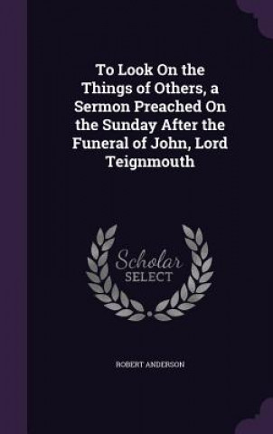 To Look on the Things of Others, a Sermon Preached on the Sunday After the Funeral of John, Lord Teignmouth