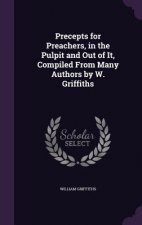 Precepts for Preachers, in the Pulpit and Out of It, Compiled from Many Authors by W. Griffiths