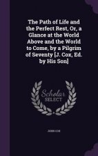 Path of Life and the Perfect Rest, Or, a Glance at the World Above and the World to Come, by a Pilgrim of Seventy [J. Cox, Ed. by His Son]