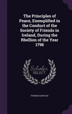Principles of Peace, Exemplified in the Conduct of the Society of Friends in Ireland, During the Rbellion of the Year 1798