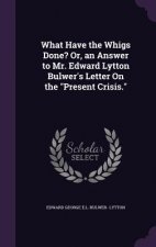 What Have the Whigs Done? Or, an Answer to Mr. Edward Lytton Bulwer's Letter on the Present Crisis.