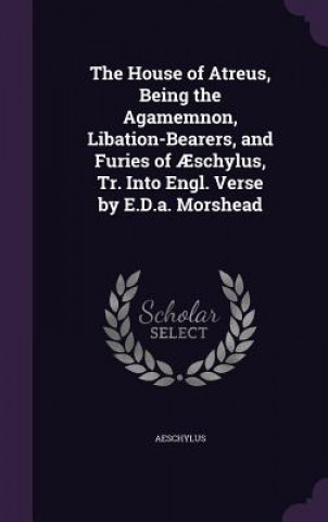 House of Atreus, Being the Agamemnon, Libation-Bearers, and Furies of Aeschylus, Tr. Into Engl. Verse by E.D.A. Morshead