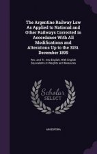 Argentine Railway Law as Applied to National and Other Railways Corrected in Accordance with All Modifications and Alterations Up to the 31st. Decembe