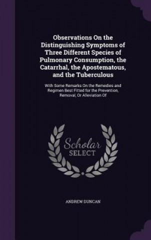 Observations on the Distinguishing Symptoms of Three Different Species of Pulmonary Consumption, the Catarrhal, the Apostematous, and the Tuberculous