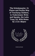Scholemaster. or Plaine and Perfite Way of Teachyng Children, to Vnderstand, Write and Speake, the Latin Tong. Ed. with Notes by J.E.B. Mayor