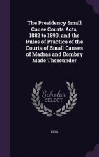 Presidency Small Cause Courts Acts, 1882 to 1899, and the Rules of Practice of the Courts of Small Causes of Madras and Bombay Made Thereunder