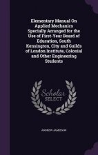 Elementary Manual on Applied Mechanics Specially Arranged for the Use of First-Year Board of Education, South Kensington, City and Guilds of London In