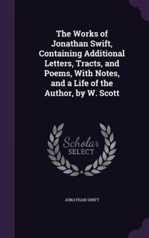 Works of Jonathan Swift, Containing Additional Letters, Tracts, and Poems, with Notes, and a Life of the Author, by W. Scott