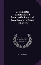 Ecclesiastes Anglicanus, a Treatise on the Art of Preaching, in a Series of Letters