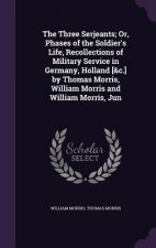 Three Serjeants; Or, Phases of the Soldier's Life, Recollections of Military Service in Germany, Holland [&C.] by Thomas Morris, William Morris and Wi
