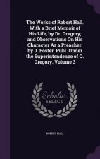 Works of Robert Hall. with a Brief Memoir of His Life, by Dr. Gregory; And Observations on His Character as a Preacher, by J. Foster. Publ. Under the