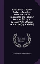 Remains of ... Robert Forbes, a Selection from His Public Discourses and Popular Lectures [Ed. by A. Spence]. with a Sketch of His Life [By A. Philip]