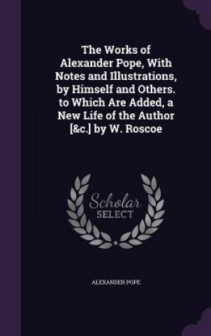 Works of Alexander Pope, with Notes and Illustrations, by Himself and Others. to Which Are Added, a New Life of the Author [&C.] by W. Roscoe