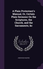 Plain Protestant's Manual, Or, Certain Plain Sermons on the Scriptures, the Church, and the Sacraments, &C
