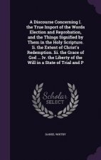 Discourse Concerning I. the True Import of the Words Election and Reprobation, and the Things Signified by Them in the Holy Scripture. II. the Extent