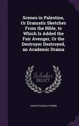 Scenes in Palestine, or Dramatic Sketches from the Bible, to Which Is Added the Fair Avenger, or the Destroyer Destroyed, an Academic Drama