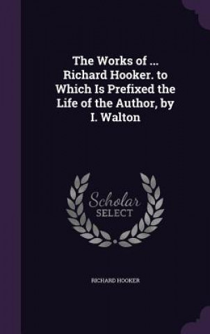 Works of ... Richard Hooker. to Which Is Prefixed the Life of the Author, by I. Walton