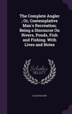 Complete Angler; Or, Contemplative Man's Recreation; Being a Discourse on Rivers, Ponds, Fish and Fishing. with Lives and Notes