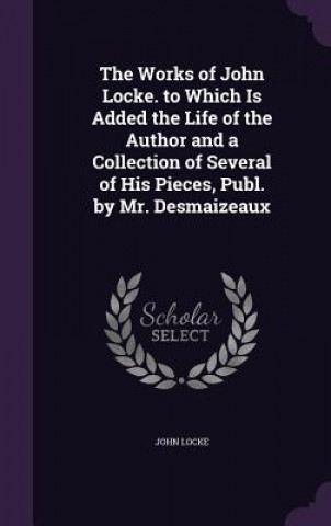 Works of John Locke. to Which Is Added the Life of the Author and a Collection of Several of His Pieces, Publ. by Mr. Desmaizeaux