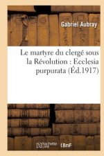 Le Martyre Du Clerge Sous La Revolution: Ecclesia Purpurata