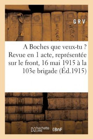 Boches Que Veux-Tu ?: Revue En 1 Acte, Representee Sur Le Front Le 16 Mai 1915 A La 103e Brigade