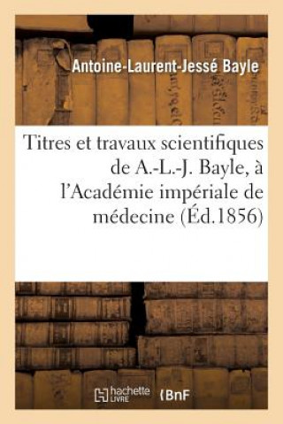 Titres Et Travaux Scientifiques de A.-L.-J. Bayle, Sa Candidature A l'Academie Imperiale de Medecine