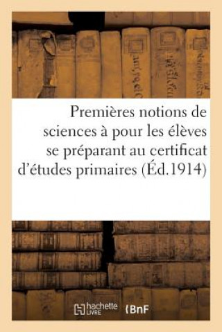 Premieres Notions de Sciences A l'Usage Des Eleves Se Preparant Au Certificat d'Etudes Primaires