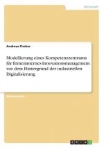 Modellierung eines Kompetenzzentrums für firmeninternes Innovationsmanagement vor dem Hintergrund der industriellen Digitalisierung