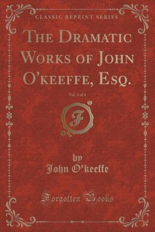 The Dramatic Works of John O'keeffe, Esq., Vol. 3 of 4 (Classic Reprint)