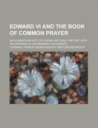Edward VI and the Book of Common Prayer; An Examination Into Its Origin and Early History with an Appendix of Unpublished Documents