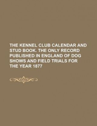 Kennel Club Calendar and Stud Book. the Only Record Published in England of Dog Shows and Field Trials for the Year 1877