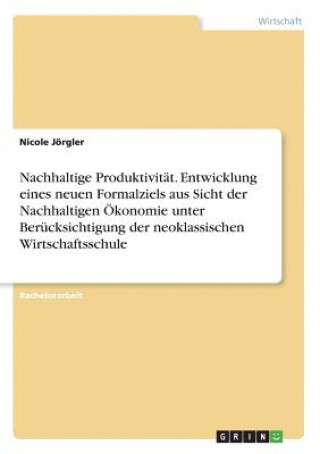 Nachhaltige Produktivität. Entwicklung eines neuen Formalziels aus Sicht der Nachhaltigen Ökonomie unter Berücksichtigung der neoklassischen Wirtschaf