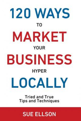 120 Ways to Market Your Business Hyper Locally: Tried and True Tips and Techniques