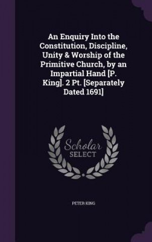 Enquiry Into the Constitution, Discipline, Unity & Worship of the Primitive Church, by an Impartial Hand [P. King]. 2 PT. [Separately Dated 1691]