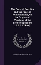 Feast of Sacrifice and the Feast of Remembrance, Or, the Origin and Teaching of the Lord's Supper [By E.E.G. Elliott]