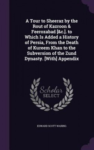 Tour to Sheeraz by the Rout of Kazroon & Feerozabad [&C.]. to Which Is Added a History of Persia, from the Death of Kureem Khan to the Subversion of t