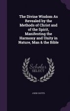 Divine Wisdom as Revealed by the Methods of Christ and of the Spirit, Manifesting the Harmony and Unity in Nature, Man & the Bible