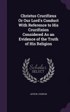 Christus Crucifixus or Our Lord's Conduct with Reference to His Crucifixion Considered as an Evidence of the Truth of His Religion
