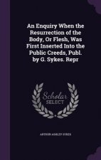Enquiry When the Resurrection of the Body, or Flesh, Was First Inserted Into the Public Creeds, Publ. by G. Sykes. Repr