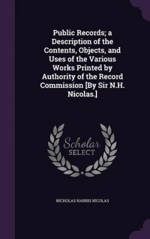 Public Records; A Description of the Contents, Objects, and Uses of the Various Works Printed by Authority of the Record Commission [By Sir N.H. Nicol