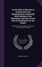 On the Evils of Disunity in Central and Local Administration, Especially with Relation to the Metropolis, and Also on the New Centralisation for the P