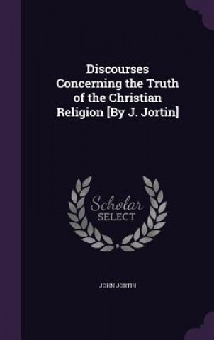 Discourses Concerning the Truth of the Christian Religion [By J. Jortin]