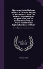 Discourses on the Mode and Subjects of Christian Baptism, Or, an Attempt to Shew That Pouring or Sprinkling Is a Scriptual Mode, and the Infants of Be